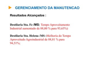 GERENCIAMENTO DA MANUTENCAO
Destilaria Sta. Fe /MS: Tempo Aproveitamento
Industrial aumentado de 88,00 % para 93,65%)
Destilaria Sta. Helena /MS :Melhoria do Tempo
Aproveitado Agroindustrial de 88,81 % para
94,51%;
Resultados Alcançados :
 