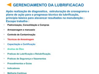 - Padronização, Consolidação e Compras
- Armazenagem e manuseio
- Controle de Contaminação
- Técnicas de Amostragem
- Capacitação e Certificação
- Analise de Óleo
- Praticas de Lubrificação e Relubrificação.
- Praticas de Segurança e Vazamentos
- Procedimentos e Guias
- Indicadores
- Melhoria Continua
GERENCIAMENTO DA LUBRIFICACAO
Após realização de diagnostico, estruturação de cronograma e
plano de ação para o progresso técnico da lubrificação,
principio básico para alavancar resultados na manutenção ;
Escopo trabalho :
 