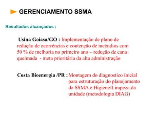 Resultados alcançados :
GERENCIAMENTO SSMA
Usina Goiasa/GO : Implementação de plano de
redução de ocorrências e contenção de incêndios com
50 % de melhoria no primeiro ano – redução de cana
queimada - meta prioritária da alta administração
Montagem do diagnostico inicial
para estruturação do planejamento
da SSMA e Higiene/Limpeza da
unidade (metodologia DIAG)
Costa Bioenergia /PR :
 