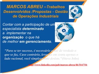 Contar com a participação de um
especialista determinado
a implementar na
organização o que há
de melhor em gerenciamento.
MARCOS ABREU –Trabalhos
Desenvolvidos /Propostas - Gestão
de Operações Industriais
http://www.linkedin.com/pub/marcos-abreu/4b/314/71b
"Para se ter sucesso, é necessário amar de verdade o
que se faz. Caso contrário, levando em conta apenas o
lado racional, você simplesmente desiste."(Steve Jobs)
 