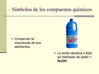 Símbolos de los compuestos químicos
 Conservan la
mayúscula de sus
elementos.
 La soda cáustica o lejía
es hidróxido de sodio =
NaOH
 