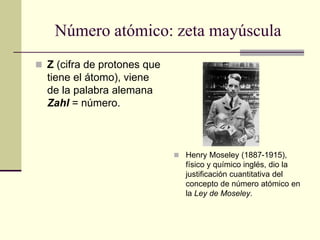 Número atómico: zeta mayúscula
 Z (cifra de protones que
tiene el átomo), viene
de la palabra alemana
Zahl = número.
 Henry Moseley (1887-1915),
físico y químico inglés, dio la
justificación cuantitativa del
concepto de número atómico en
la Ley de Moseley.
 