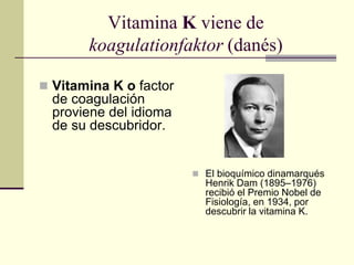 Vitamina K viene de
koagulationfaktor (danés)
 Vitamina K o factor
de coagulación
proviene del idioma
de su descubridor.
 El bioquímico dinamarqués
Henrik Dam (1895–1976)
recibió el Premio Nobel de
Fisiología, en 1934, por
descubrir la vitamina K.
 