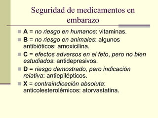 Seguridad de medicamentos en
embarazo
 A = no riesgo en humanos: vitaminas.
 B = no riesgo en animales: algunos
antibióticos: amoxicilina.
 C = efectos adversos en el feto, pero no bien
estudiados: antidepresivos.
 D = riesgo demostrado, pero indicación
relativa: antiepilépticos.
 X = contraindicación absoluta:
anticolesterolémicos: atorvastatina.
 