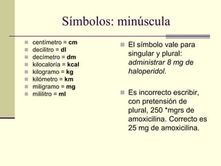 Símbolos: minúscula
 centímetro = cm
 decilitro = dl
 decímetro = dm
 kilocaloría = kcal
 kilogramo = kg
 kilómetro = km
 miligramo = mg
 mililitro = ml
 El símbolo vale para
singular y plural:
administrar 8 mg de
haloperidol.
 Es incorrecto escribir,
con pretensión de
plural, 250 *mgrs de
amoxicilina. Correcto es
25 mg de amoxicilina.
 