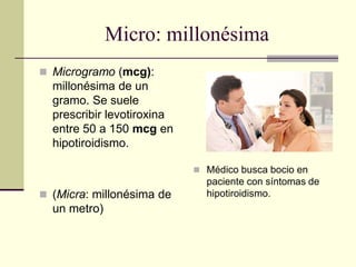 Micro: millonésima
 Microgramo (mcg):
millonésima de un
gramo. Se suele
prescribir levotiroxina
entre 50 a 150 mcg en
hipotiroidismo.
 (Micra: millonésima de
un metro)
 Médico busca bocio en
paciente con síntomas de
hipotiroidismo.
 