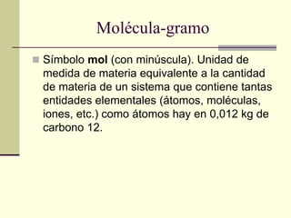 Molécula-gramo
 Símbolo mol (con minúscula). Unidad de
medida de materia equivalente a la cantidad
de materia de un sistema que contiene tantas
entidades elementales (átomos, moléculas,
iones, etc.) como átomos hay en 0,012 kg de
carbono 12.
 