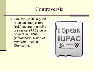 Controversia
 Una minúscula seguida
de mayúscula, como
“mL”, es una anomalía
gramatical (RAE); pero
no para la IUPAC
(International Union of
Pure and Applied
Chemistry).
 