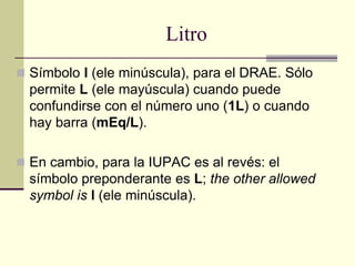 Litro
 Símbolo l (ele minúscula), para el DRAE. Sólo
permite L (ele mayúscula) cuando puede
confundirse con el número uno (1L) o cuando
hay barra (mEq/L).
 En cambio, para la IUPAC es al revés: el
símbolo preponderante es L; the other allowed
symbol is l (ele minúscula).
 