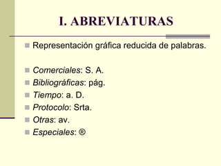 I. ABREVIATURAS
 Representación gráfica reducida de palabras.
 Comerciales: S. A.
 Bibliográficas: pág.
 Tiempo: a. D.
 Protocolo: Srta.
 Otras: av.
 Especiales: ®
 