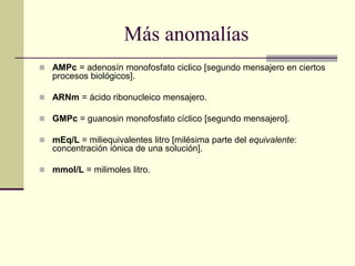 Más anomalías
 AMPc = adenosín monofosfato ciclico [segundo mensajero en ciertos
procesos biológicos].
 ARNm = ácido ribonucleico mensajero.
 GMPc = guanosin monofosfato cíclico [segundo mensajero].
 mEq/L = miliequivalentes litro [milésima parte del equivalente:
concentración iónica de una solución].
 mmol/L = milimoles litro.
 