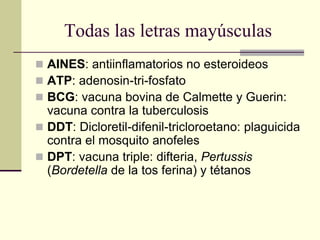 Todas las letras mayúsculas
 AINES: antiinflamatorios no esteroideos
 ATP: adenosin-tri-fosfato
 BCG: vacuna bovina de Calmette y Guerin:
vacuna contra la tuberculosis
 DDT: Dicloretil-difenil-tricloroetano: plaguicida
contra el mosquito anofeles
 DPT: vacuna triple: difteria, Pertussis
(Bordetella de la tos ferina) y tétanos
 