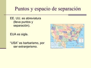 Puntos y espacio de separación
EE. UU. es abreviatura
(lleva puntos y
separación).
EUA es sigla.
“USA” es barbarismo, por
ser extranjerismo.
 