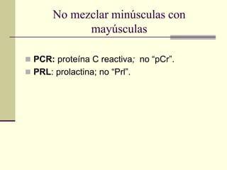 No mezclar minúsculas con
mayúsculas
 PCR: proteína C reactiva; no “pCr”.
 PRL: prolactina; no “Prl”.
 