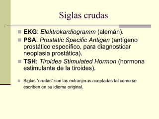 Siglas crudas
 EKG: Elektrokardiogramm (alemán).
 PSA: Prostatic Specific Antigen (antígeno
prostático específico, para diagnosticar
neoplasia prostática).
 TSH: Tiroidea Stimulated Hormon (hormona
estimulante de la tiroides).
 Siglas “crudas” son las extranjeras aceptadas tal como se
escriben en su idioma original.
 