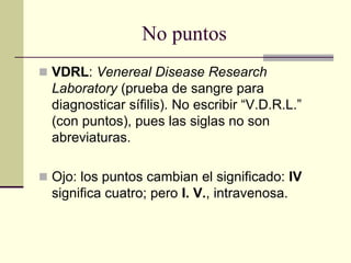 No puntos
 VDRL: Venereal Disease Research
Laboratory (prueba de sangre para
diagnosticar sífilis). No escribir “V.D.R.L.”
(con puntos), pues las siglas no son
abreviaturas.
 Ojo: los puntos cambian el significado: IV
significa cuatro; pero I. V., intravenosa.
 