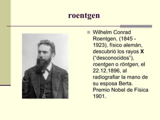 roentgen
 Wilhelm Conrad
Roentgen, (1845 -
1923), físico alemán,
descubrió los rayos X
(“desconocidos”),
roentgen o röntgen, el
22.12.1896, al
radiografiar la mano de
su esposa Berta.
Premio Nobel de Física
1901.
 