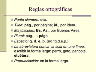 Reglas ortográficas
 Punto siempre: etc.
 Tilde: pág., por página; íd., por ídem.
 Mayúsculas: Bs. As., por Buenos Aires.
 Plural: pág. → págs.
 Espacio: q. d. e. p. (no *q.d.e.p.).
 La abreviatura nunca va sola en una línea:
escribir la forma larga: perro, gato, pericote,
etcétera.
 Pronunciación: en la forma larga.
 