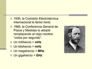  1930, la Comisión Electrotécnica
Internacional le llamó hertz.
 1960, la Conferencia General de
Pesos y Medidas lo adoptó
remplazando al viejo nombre
“ciclos por segundo”.
 Un milihercio = mHz
 Un kilohercio = mHz
 Un megahercio = MHz
 Un gigahercio = GHz
 