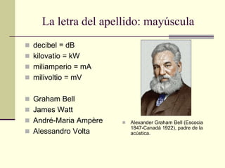 La letra del apellido: mayúscula
 decibel = dB
 kilovatio = kW
 miliamperio = mA
 milivoltio = mV
 Graham Bell
 James Watt
 André-Maria Ampère
 Alessandro Volta
 Alexander Graham Bell (Escocia
1847-Canadá 1922), padre de la
acústica.
 