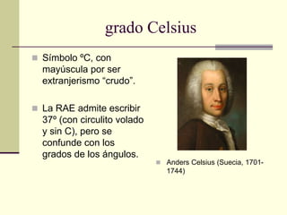 grado Celsius
 Símbolo ºC, con
mayúscula por ser
extranjerismo “crudo”.
 La RAE admite escribir
37º (con circulito volado
y sin C), pero se
confunde con los
grados de los ángulos.
 Anders Celsius (Suecia, 1701-
1744)
 