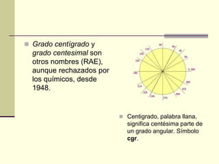  Grado centígrado y
grado centesimal son
otros nombres (RAE),
aunque rechazados por
los químicos, desde
1948.
 Centigrado, palabra llana,
significa centésima parte de
un grado angular. Símbolo
cgr.
 