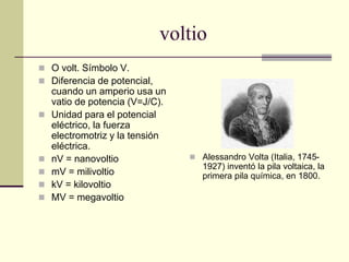 voltio
 O volt. Símbolo V.
 Diferencia de potencial,
cuando un amperio usa un
vatio de potencia (V=J/C).
 Unidad para el potencial
eléctrico, la fuerza
electromotriz y la tensión
eléctrica.
 nV = nanovoltio
 mV = milivoltio
 kV = kilovoltio
 MV = megavoltio
 Alessandro Volta (Italia, 1745-
1927) inventó la pila voltaica, la
primera pila química, en 1800.
 