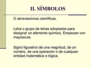 II. SÍMBOLOS
O abreviaciones científicas.
Letra o grupo de letras adoptadas para
designar un elemento químico. Empiezan con
mayúscula.
Signo figurativo de una magnitud, de un
número, de una operación o de cualquier
entidad matemática o lógica.
 