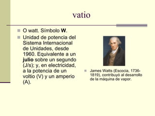 vatio
 O watt. Símbolo W.
 Unidad de potencia del
Sistema Internacional
de Unidades, desde
1960. Equivalente a un
julio sobre un segundo
(J/s); y, en electricidad,
a la potencia de un
voltio (V) y un amperio
(A).
 James Watts (Escocia, 1736-
1819), contribuyó al desarrollo
de la máquina de vapor.
 
