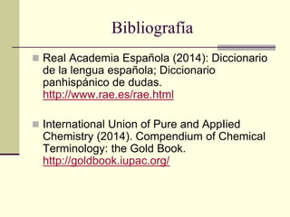 Bibliografía
 Real Academia Española (2014): Diccionario
de la lengua española; Diccionario
panhispánico de dudas.
http://www.rae.es/rae.html
 International Union of Pure and AppIied
Chemistry (2014). Compendium of Chemical
Terminology: the Gold Book.
http://goldbook.iupac.org/
 