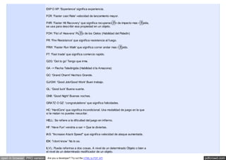 pdfcrowd.comopen in browser PRO version Are you a developer? Try out the HTML to PDF API
EXP O XP: 'Experience' significa experiencia.
FCR: 'Faster cast Rate' velocidad de lanzamiento mayor.
FHR: 'Faster Hit Recovery' que significa recuperaci�n de impacto mas r�pida,
se usa para describir esa propiedad en un objeto.
FOH: 'Fist of Heavens' Pu�o de los Cielos (Habilidad del Paladin)
FR: 'Fire Resistance' que significa resistencia al fuego.
FRW: 'Faster Run Walk' que significa correr andar mas r�pido.
FT: 'Fast trade' que significa comercio rapido.
G2G: 'Got to go' Tengo que irme.
GA -> Flecha Teledirigida (Habilidad d la Amazona)
GC: 'Grand Charm' Hechizo Grande.
GJ/GW: 'Good Job/Good Work' Buen trabajo.
GL: 'Good luck' Buena suerte.
GN8: 'Good Night' Buenas noches.
GRATZ O GZ: 'congratulations' que significa felicidades.
HC: 'HardCore' que significa incondicional. Una modalidad de juego en la que
si te matan no puedes resucitar.
HELL: Se refiere a la dificultad del juego en infierno.
HF: 'Have Fun' vendria a ser = Que te diviertas.
IAS: "Increase Atack Speed" que significa velocidad de ataque aumentada.
IDK: 'I dont know ' No lo se.
ILVL: Puede referirse a dos cosas. A nivel de un determinado Objeto o bien a
el nivel de un determinado modificador de un objeto.
 