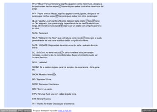 pdfcrowd.comopen in browser PRO version Are you a developer? Try out the HTML to PDF API
PVM: "Player Versus Monsters" significa jugador contra monstruos, designa a
los personajes hechos espec�ficamente para pelear contra los monstruos del
juego.
PVP: "Player Versus Player" significa jugador contra jugador, designa a los
personajes hechos espec�ficamente para pelear con otros personajes.
QLVL: 'Quality Level' significa Nivel de Calidad. Cada objeto �base� tiene
un Qlvl asignado, que puede variar dependiendo de los modificadores que
tenga. Un monstruo nunca podr� dejar caer un objeto con un Qlvl superior a
su nivel.
RADA: Radament.
ROLF: "Rolling On the Floor" que se traduce como revolc�ndose por el suelo,
generalmente se usa como sustituto del lol y significa lo mismo.
SAFE / NO SAFE: Peligrosidad de entrar en un tp, safe = salvado-libre de
entrar.
SC: "SoftCore" no tiene traducci�n pero se refiere a los personajes
normales, es decir a los no incondicionales. Segun el contexto puede ser
'scharm' hechizo.
SKILL: 'Habilidad'.
SHRINE: Es la palabra inglesa para los templos, de experiencia , de la gema
etc.
SHOW: Muestra / ense�a.
SIG: 'Signature' Firma.
SORC: 'Sorceress' Hechicera.
SRY: 'Sorry' Lo siento.
STFU: 'Shut up Fuck you (u)': callate la puta boca.
STR: 'Strong' Fuerza.
T4T: 'Thanks for trade' Gracias por el comercio.
 