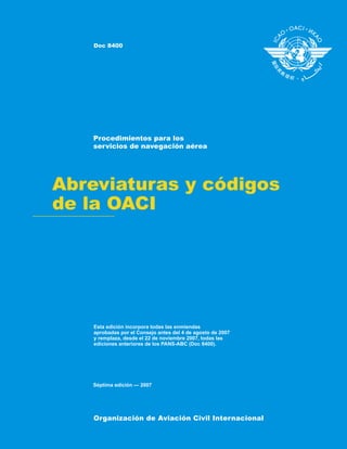 Abreviaturas y códigos
de la OACI
Procedimientos para los
servicios de navegación aérea
Esta edición incorpora todas las enmiendas
aprobadas por el Consejo antes del 4 de agosto de 2007
y remplaza, desde el 22 de noviembre 2007, todas las
ediciones anteriores de los PANS-ABC (Doc 8400).
Organización de Aviación Civil Internacional
Doc 8400
Séptima edición — 2007
 