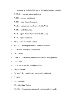 Abrevieri i simboluri folosite ș în limbajul și scrierea medicală 
· A.C.T.H. – hormon adrenocorticotrop 
· A.D.H. –hormon antidiuretic 
· A.D.N. – acid dezoxiribonucleic 
· A.L.T. – alaninaminotransferază ( fost.G.P.T. ) 
· A.R.N. – acid ribonucleic 
· A.S.T. –aspart ataminotransferază (fost G.O.T.) 
· A.T.P. – adenozintrifosfat 
· B.C.G. – bacil Calmette- Guérin 
· B.P.O.C. – bronhopneumopatia obstructivă cronică 
· C. – Celsius, centigrad, complement 
· Ca – Calciu 
· C.H.E.M. – concentrația medie eritrocitară a Hemoglobinei 
· CI – Curie 
· C.I.M. – concentrație inhibitorie medie 
· cGy – Centigray 
· CK sau CPK – creatinkinază sau creatinfosfokinază 
· Cl – Clor 
· cm – centimetru 
· CO2 - dioxid de Carbon 
· C.P.E.R. – Colangiopancreatografie endoscopică retrogradă 
 