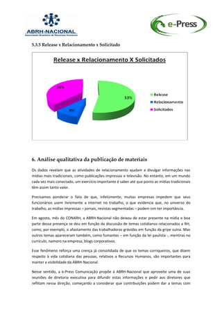 5.3.5 Release x Relacionamento x Solicitado




6. Análise qualitativa da publicação de materiais
Os dados revelam que as atividades de relacionamento ajudam a divulgar informações nas
mídias mais tradicionais, como publicações impressas e televisão. No entanto, em um mundo
cada vez mais conectado, um exercício importante é saber até que ponto as mídias tradicionais
têm assim tanto valor.

Precisamos ponderar o fato de que, infelizmente, muitas empresas impedem que seus
funcionários usem livremente a internet no trabalho, o que evidencia que, no universo do
trabalho, as mídias impressas – jornais, revistas segmentadas – podem sim ter importância.

Em agosto, mês do CONARH, a ABRH-Nacional não deixou de estar presente na mídia e boa
parte dessa presença se deu em função da discussão de temas cotidianos relacionados a RH,
como, por exemplo, o afastamento das trabalhadoras grávidas em função da gripe suína. Mas
outros temas apareceram também, como fumantes – em função da lei paulista -, mentiras no
currículo, namoro na empresa, blogs corporativos.

Esse fenômeno reforça uma crença já consolidada de que os temas corriqueiros, que dizem
respeito à vida cotidiana das pessoas, relativos a Recursos Humanos, são importantes para
manter a visibilidade da ABRH-Nacional.

Nesse sentido, a e-Press Comunicação propõe á ABRH-Nacional que aproveite uma de suas
reuniões de diretoria executiva para difundir estas informações e pedir aos diretores que
reflitam nessa direção, começando a considerar que contribuições podem dar a temas com
 