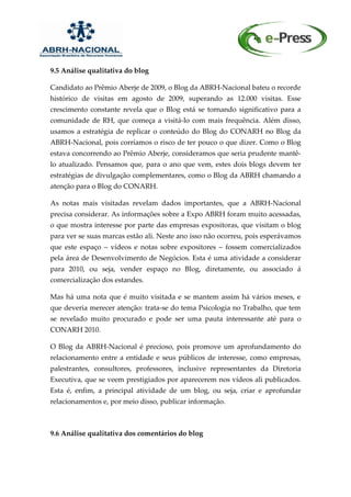 9.5 Análise qualitativa do blog

Candidato ao Prêmio Aberje de 2009, o Blog da ABRH-Nacional bateu o recorde
histórico de visitas em agosto de 2009, superando as 12.000 visitas. Esse
crescimento constante revela que o Blog está se tornando significativo para a
comunidade de RH, que começa a visitá-lo com mais frequência. Além disso,
usamos a estratégia de replicar o conteúdo do Blog do CONARH no Blog da
ABRH-Nacional, pois corríamos o risco de ter pouco o que dizer. Como o Blog
estava concorrendo ao Prêmio Aberje, consideramos que seria prudente mantê-
lo atualizado. Pensamos que, para o ano que vem, estes dois blogs devem ter
estratégias de divulgação complementares, como o Blog da ABRH chamando a
atenção para o Blog do CONARH.

As notas mais visitadas revelam dados importantes, que a ABRH-Nacional
precisa considerar. As informações sobre a Expo ABRH foram muito acessadas,
o que mostra interesse por parte das empresas expositoras, que visitam o blog
para ver se suas marcas estão ali. Neste ano isso não ocorreu, pois esperávamos
que este espaço – vídeos e notas sobre expositores – fossem comercializados
pela área de Desenvolvimento de Negócios. Esta é uma atividade a considerar
para 2010, ou seja, vender espaço no Blog, diretamente, ou associado á
comercialização dos estandes.

Mas há uma nota que é muito visitada e se mantem assim há vários meses, e
que deveria merecer atenção: trata-se do tema Psicologia no Trabalho, que tem
se revelado muito procurado e pode ser uma pauta interessante até para o
CONARH 2010.

O Blog da ABRH-Nacional é precioso, pois promove um aprofundamento do
relacionamento entre a entidade e seus públicos de interesse, como empresas,
palestrantes, consultores, professores, inclusive representantes da Diretoria
Executiva, que se veem prestigiados por aparecerem nos vídeos ali publicados.
Esta é, enfim, a principal atividade de um blog, ou seja, criar e aprofundar
relacionamentos e, por meio disso, publicar informação.



9.6 Análise qualitativa dos comentários do blog
 