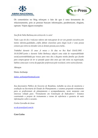 Os comentários no blog reforçam o fato de que é uma ferramenta de
relacionamento, pois as pessoas buscam informações, parabenizam, elogiam,
opinam. Vejam alguns exemplos:



Sou fã do Fabio Barbosa,com certeza ele é o cara!

Tudo o que ele diz é real,seus valores são reais,apesar de ser um grande executivo,com
tantos talentos,qualidades...enfim faltam sinonimos para elogia lo,ele é uma pessoa
comum que entra no elevador com as demais pessoas,usa cracha..

Trabalhei durante 15 anos ,8 meses e 16 dias no Bco Real (24.02.1992 -
10.10.2007),antes e durante Fabio Barbosa,e adquiri uma visão de responsabilidade
social,sustentabilidade,que trouxe para meu dia a dia,para minha familia que ficarão
para sempre,apesar de ter se passado quase dois anos que não estou na organização,
habitos como:usar o verso do papel,dar preferencia pelo reciclavel, entre outros ficaram.

Abraços

Dulce Archanjo

dulce_archanjo@hotmail.com



Sou funcionário Público do Governo de Rondônia, trabalho na área de monitoria e
avaliação na Secretaria de Estado do Planejamento, e estamos propondo treinamento
para os profissionais de planejamento e acompanhamento, neste momento com
interesse voltado para “Treinamento em Construção de Indicadores”. Estamos
construindo o projeto de treinamento e termo de referência e gostaria de mais
informações sobre o assunto.

Carlos Carvalho de Jesus

ac-de-jesus@uol.com.br


Caro Carlos
 