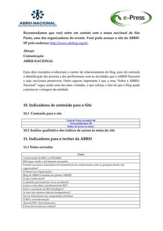 Recomendamos que você entre em contato com a nossa seccional de São
Paulo, uma das organizadoras do evento. Você pode acessar o site da ABRH-
SP pelo endereço http://www.abrhsp.org.br.

Abraço
Comunicação
ABRH-NACIONAL


Estes dois exemplos evidenciam o caráter de relacionamento do blog, pois ele estimula
a identificação das pessoas e dos profissionais com as atividades que a ABRH-Nacional
e suas seccionais promovem. Outro aspecto importante é que a nota “Sobre a ABRH-
Nacional” segue sendo uma das mais visitadas, o que reforça o fato de que o blog ajuda
a promover a imagem da entidade.



10. Indicadores de conteúdo para o Site

10.1 Conteúdo para o site

                                      Total de Notas enviadas: 00
                                         Notas publicadas: 00
                                       Índice de acesso às notas:
10.2 Análise qualitativa dos índices de acesso ás notas do site

11. Indicadores para o twitter da ABRH

11.1 Notas enviadas

                                                 Título
A reinvenção do RH e o CONARH
RH segue vendo o ser humano em partes
Existem processos articulados de transferência de conhecimento entre as gerações dentro das
organizações?
O futuro nas organizações
Blog da ABRH é finalista do prêmio ABERJE
O que é rede social?
Conteúdos permanecem vivos na internet
Como a crise afeta o profissional de RH?
Este é o momento do RH estratégico?
A crise não mostrou falta de transparência?
Novos indicadores nas composições de bônus
O RH e a transformação
Área de RH x Área financeira
É hora de investir em cultura?
 