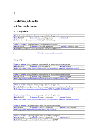 6



4. Matérias publicadas

4.1 Através de release

4.1.1 Impressos

Título da Matéria: Empresas devem proteger grávidas da gripe suína
Data: 17/08/09          Assunto: Grávidas e Gripe suína            Veículo: JB
Link: http://www.jb.com.br/pextra/2009/08/17/e170821850.asp

Título da Matéria: Dispensa por risco da nova gripe é facultaviva
Data: 17/08/09           Assunto: Grávidas e Gripe suína          Veículo: Tribuna do Brasil
Link: http://www.tribunadobrasil.com.br/?ned=2721&ntc=89875&sc=3

                                Publicados em veículos impresso: 02



4.1.2 Site

Título da Matéria: Blogs começam a assumir canais de relacionamento de empresas
Data: 14/08/09            Assunto: Blogs corporativos            Veículo: Jornow
Link: http://www.jornow.com.br/jornow/noticia.php?idempresa=1564&num_release=6914&ori=H



Título da Matéria: Blogs começam a assumir canais de relacionamento de empresas
Data: 14/08/09            Assunto: Blogs corporativos             Veículo: Pingado
Link: http://pingado.terra.com.br/noticias/mostraNoticia.asp?=&idNoticia=26803



Título da Matéria: Empresas devem proteger grávidas da gripe suína
Data: 14/08/09          Assunto: Grávida e a gripe suína          Veículo: MaxPress
Link: http://www.maxpressnet.com.br/noticia.asp?TIPO=PA&SQINF=391584&EDIT=ER



Título da Matéria: Empresas devem proteger grávidas da gripe suína
Data: 14/08/09          Assunto: Grávida e a gripe suína          Veículo: Jornow
Link: http://www.jornow.com.br/jornow/noticia.php?idempresa=1564&num_release=6943&ori=P



Título da Matéria: Dispensa por gripe suína é facultativo as empresas
Data: 16/8/09            Assunto: Grávida e a gripe suína           Veículo: Dourado News
Link: http://www.douradosnews.com.br/leitura.php?id=18253



Título da Matéria: Dispensa por gripe suína é facultativo as empresas
Data: 16/08/09            Assunto: Grávida e a gripe suína          Veículo: EPTV
Link: http://eptv.globo.com/noticias/noticias_interna.aspx?267817
 