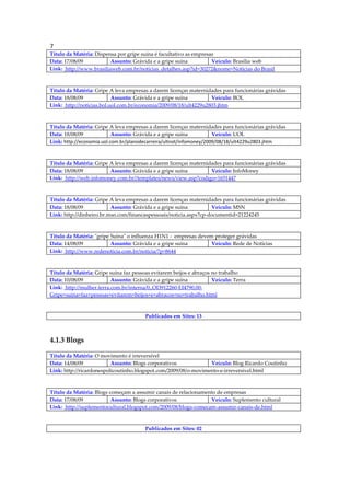 7
Título da Matéria: Dispensa por gripe suína é facultativo as empresas
Data: 17/08/09           Assunto: Grávida e a gripe suína           Veículo: Brasília web
Link: http://www.brasiliaweb.com.br/noticias_detalhes.asp?id=30272&nome=Notícias do Brasil



Título da Matéria: Gripe A leva empresas a darem licenças maternidades para funcionárias grávidas
Data: 18/08/09             Assunto: Grávida e a gripe suína        Veículo: BOL
Link: http://noticias.bol.uol.com.br/economia/2009/08/18/ult4229u2803.jhtm



Título da Matéria: Gripe A leva empresas a darem licenças maternidades para funcionárias grávidas
Data: 18/08/09             Assunto: Grávida e a gripe suína          Veículo: UOL
Link: http://economia.uol.com.br/planodecarreira/ultnot/infomoney/2009/08/18/ult4229u2803.jhtm



Título da Matéria: Gripe A leva empresas a darem licenças maternidades para funcionárias grávidas
Data: 18/08/09           Assunto: Grávida e a gripe suína         Veículo: InfoMoney
Link: http://web.infomoney.com.br//templates/news/view.asp?codigo=1651447



Título da Matéria: Gripe A leva empresas a darem licenças maternidades para funcionárias grávidas
Data: 18/08/09            Assunto: Grávida e a gripe suína         Veículo: MSN
Link: http://dinheiro.br.msn.com/financaspessoais/noticia.aspx?cp-documentid=21224245



Título da Matéria: "gripe Suína" o influenza H1N1 - empresas devem proteger grávidas
Data: 14/08/09            Assunto: Grávida e a gripe suína        Veículo: Rede de Notícias
Link: http://www.redenoticia.com.br/noticia/?p=8644



Título da Matéria: Gripe suína faz pessoas evitarem beijos e abraços no trabalho
Data: 10/08/09            Assunto: Grávida e a gripe suína           Veículo: Terra
Link: http://mulher.terra.com.br/interna/0,,OI3912260-EI4790,00-
Gripe+suina+faz+pessoas+evitarem+beijos+e+abracos+no+trabalho.html



                                        Publicados em Sites: 13



4.1.3 Blogs

Título da Matéria: O movimento é irreversível
Data: 14/08/09            Assunto: Blogs corporativos            Veículo: Blog Ricardo Coutinho
Link: http://ricardonespolicoutinho.blogspot.com/2009/08/o-movimento-e-irreversivel.html



Título da Matéria: Blogs começam a assumir canais de relacionamento de empresas
Data: 17/08/09            Assunto: Blogs corporativos            Veículo: Suplemento cultural
Link: http://suplementocultural.blogspot.com/2009/08/blogs-comecam-assumir-canais-de.html



                                        Publicados em Sites: 02
 