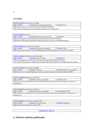 9


4.3.2 Sites

Título da Matéria: Entrevista com Ralph
Data: 10/08/09             Assunto: Panorama da gripe suína      Veículo: Terra
Link: http://mulher.terra.com.br/interna/0,,OI3912260-EI4790,00-
Gripe+suina+faz+pessoas+evitarem+beijos+e+abracos+no+trabalho.html



Título da Matéria: Release
Data: 16/08/09           Assunto: Panorama da gripe suína          Veículo: G1
Link: http://g1.globo.com/Sites/Especiais/Noticias/0,,MUL1267353-16726,00-
DISPENSA+POR+RISCO+DE+NOVA+GRIPE+E+FACULTATIVA+AS+EMPRESAS.html



Título da Matéria: Entrevista com Lizette
Data: 19/08/09           Assunto: Entrevista de emprego          Veículo: Yahoo
Link: http://br.news.yahoo.com/s/19082009/48/entretenimento-prepare-se-entrevista-vista.html



Título da Matéria: Entrevista com Elaine Saad
Data: 23/08/09           Assunto: venda de vagas               Veículo: G1
Link: http://g1.globo.com/Noticias/Concursos_Empregos/0,,MUL1267771-9654,00-
VEJA+OS+CUIDADOS+NA+HORA+DE+CONTRATAR+UMA+EMPRESA+DE+RECOLOCACAO.html



Título da Matéria: Entrevista com Ralph
Data: 31/08/09           Assunto: Fumantes                        Veículo: Portal do Consumidor
Link: http://www.oficinadeclipping.com.br/area_cliente/empresa/conteudo.asp?idclip=1780885



Título da Matéria: Entrevista com Pessoa
Data: 17/08/09           Assunto: Namoro no trabalho             Veículo: Yahoo
Link: http://yahoo.minhavida.com.br/conteudo/5646-Oito-solucoes-para-os-dilemas-do-romance-no-
trabalho.htm



Título da Matéria: Entrevista com Pessoa
Data: 14/08/09           Assunto: Namoro no trabalho           Veículo: Minha Vida
Link: http://www.minhavida.com.br/conteudo/5646-Oito-solucoes-para-os-dilemas-do-romance-no-
trabalho.htm



Título da Matéria: Entrevista com Elaine Saad
Data: 25/08/09           Assunto: Venda de vagas                  Veículo: Isegretárias
Link: http://www.isecretarias.com/?p=2076



                                       Publicados em Sites: 08



5. Total de matérias publicadas
 