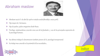 Abraham maslow
 Abraham nació el 1 de abril de 1908 en estados unidos(Brooklyn, nueva york).
 Hijo mayor de 7 hermanos.
 Hijo de padres judíos emigrantes desde Rusia .
 Psicólogo estadounidense conocido como uno de los fundador y uno de los principales exponentes de
la psicología humana .
 Sus últimos trabajos lo denominaron también pionero de la psicología transpersonal.
 Su trabajo mas conocido es la pirámide de las necesidades.
índice
inicio
 