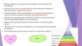  Maslow establece su jerarquía de necesidades la cual consiste de 5
necesidades .
 El proceso que lleva a la culminación de la autorrealización Maslow la
determino como “ experiencia cumbre”.
 Abraham Maslow influyo notablemente en la visión del mundo dando a
conocer un nuevo estudio al cual llamo “psicología humanista”.
 después de la segunda guerra mundial El comenzó a cuestionarse sobre
como los psicólogos llegaban a sus conclusiones.
 Maslow tenia sus propias ideas de como entender el comportamiento
humano.
 Maslow estudio a personas saludables en vez de personas con problemas
psicológicos.
 Este experimento le sirvió para su teoría de “experiencia cumbre”.
inicio índice
 