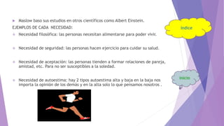  Maslow baso sus estudios en otros científicos como Albert Einstein.
EJEMPLOS DE CADA NECESIDAD:
 Necesidad filosófica: las personas necesitan alimentarse para poder vivir.
 Necesidad de seguridad: las personas hacen ejercicio para cuidar su salud.
 Necesidad de aceptación: las personas tienden a formar relaciones de pareja,
amistad, etc. Para no ser susceptibles a la soledad.
 Necesidad de autoestima: hay 2 tipos autoestima alta y baja en la baja nos
importa la opinión de los demás y en la alta solo lo que pensamos nosotros .
 
