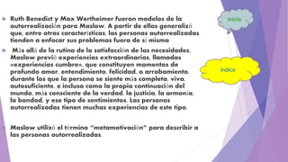  Ruth Benedict y Max Wertheimer fueron modelos de la
autorrealización para Maslow. A partir de ellos generalizó
que, entre otras características, las personas autorrealizadas
tienden a enfocar sus problemas fuera de sí misma
 Más allá de la rutina de la satisfacción de las necesidades,
Maslow previó experiencias extraordinarias, llamadas
«experiencias cumbre», que constituyen momentos de
profundo amor, entendimiento, felicidad, o arrobamiento,
durante los que la persona se siente más completa, viva,
autosuficiente, e incluso como la propia continuación del
mundo, más consciente de la verdad, la justicia, la armonía,
la bondad, y ese tipo de sentimientos. Las personas
autorrealizadas tienen muchas experiencias de este tipo.
 Maslow utilizó el término “metamotivación” para describir a
las personas autorrealizadas.
 
