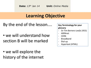 Date: 13th Jan 14

Unit: Online Media

Learning Objective
By the end of the lesson....

• we will understand how
section B will be marked
• we will explore the
history of the internet

Key Terminology for your
glossary
- Sir Tim Berners-Lee(b.1955)
- ARPAnet
- CERN
- Broadband
- Dial-up
- Hypertext (HTML)

 