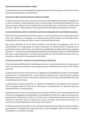 3) Fuciones de las representaciones sociales 
Las representaciones sociales desempeñan un papel fundamental en las practicas y en la dinámica de las 
relaciones sociales gracias a cuatro funciones: 
Funciones de saber, permiten entender y explicar la realidad 
El saber practico de sentido comun, permite a los actores sociales adquirir conocimientos e integrarlos en 
un marco asmilable y comprensible para ellos, en coherencia de su funcionamiento cognitivo y con los 
valores a los que se adhieren. Por otro lado facilita la comunicación social, la transmision y la difusion de 
ese saber “ingenuo”. Manifestando el esfuerzo permanente del hombre por entender y comunicar. 
Funciones identitarias: definen la identidad y permiten la salvaguarda de la especifidad de los grupos 
Ademas de la función cognitiva de entender y explicar, las representaciones tienen tambien por función 
situar a los individuos y a los grupos en el campos social, permiten elaborar una identidad social y 
compatible con los sistemas de normas y valores socialmente determinados. 
Esta función identitaria les da un lugar primordial en los procesos de comparación social. Asi la 
represnetación de su propio grupo es siempre marcada por una sobreevaluación de algunas de sus 
caracteristicas o de sus producciones, cuyo objetivo es salvaguardar una imagen positiva de su grupo de 
pertenencia . La referencia a representaciones que definen la identidad de un grupo va a desempeñar por 
otro lado un papel importante en el control social ejercido por la colectividad sobre cada uno de sus 
miembros, en particular en los procesos de socialización. 
Funciones de orientacio : conducen los comportamientos y laspracticas 
El sistema de predecodificación de la realidad que constituye la representación social es una guia para la 
accion. Este proceso de orientacion de las cnductas por las represnetaciones resulta de tres factores 
esenciales: 
La representacion interviene directamente en la definicion de la finalidad de la situacion. Hemos podido 
demostrar que la representacion de la tarea determina directamente el tipo de gestion cognitiva 
adoptado por el grupo, asi como la forma en que se estructura y comunica y eso independientemente de 
la realidad objetiva de la tarea. 
La represnetacion produce igualmente un sistema de anticipaciones y expectativas. Es asi una accion 
sobre la realidad: selección y filtro de las informaciones, interpretaciones con objeto de volver esa 
realidad conforme a la representacion. 
Pudimos demostrar como en las situaciones de interaccion conflictiva, el mismo comportamiento de 
efectivo de un colega podia ser interpretado en forma radicalmente diferente , según la naturaleza de la 
representacion elaborada por el sujeto. La existencia de una representacion de la situacion previa a la 
interaccion misma hace que en la mayoria de los casos los juegos estan hechos de antemano, las 
conclusiones son planteadasantes incluso de que inicie la accion. 
En tanto que representacion social , es decir reflejando la naturaleza de las reglas y de los lazos sociales, la 
representación es prescriptiva de comportamientos o practicas obligadas. Define lo licito, tolerable, o 
inaceptable en un contexto social dado. 
 