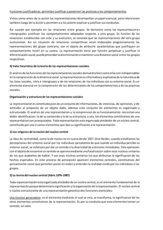 Funciones justificadoras: perimiten justificar a posteriori las posturas y los comportamientos 
Vimos como antes de la acción las representaciones desempeñan un papel esencial, pero intervienen 
tambien luego de la acción y permiten a a los actores explicar y justificar sus conductas. 
Asi sucede por ejemplo en las relaciones entre grupos. Se demostro como las representaciones 
intergrupales justifican los comportamientos adoptados respecto a otro grupo. En funcion de las 
relaciones establecidas con este y su evolución, se constata que las representaciones del otro grupo 
evolucionan. Asi en situación de relaciones competitivas seran elaboradas progresivamente las 
representaciones del grupo contrario, con el objeto de atribuirle características que justifiquen un 
comportamiento hostil en su contra. La representación tiene por función perpetuar y justificar la 
diferenciación social, puede pretender la discriminación o mantener una distancia social entre los grupos 
respectivos. 
4) Valor heuristico de la teoria de las representaciones sociales 
El analisis de las funciones de las represnetaciones sociales demuestra bien como ellas son indispensables 
en la comprensión de la dinamica social. La representacion es informativa y explicativa de la naturaleza de 
los lazos sociales, intra e intergrupos y de las relaciones de los individuos con su entorno social. Es un 
elemento esencial en la comprensión de los determinantes de los comportamientos y de las practicas 
sociales. 
Organización y estructura de las representaciones sociales 
La representacion es constituida pues de un conjunto de informaciones, de creencias, de opiniones, y de 
actitudes al proposito de un objeto dado, ademas este conjunto de elementos es organizado y 
estructurado. El analisis de una representacion y la comprension de su funcionamiento necesitan una 
doble identificacion: la de su contenido y la de su estructura, o sea, los elementos constitutivos de una 
representacion son jerarquizados. Toda representación esta organizada alrededor de un núcleo central, 
constituido por uno o varios elementos que dan su significación a la representación. 
1) Los origenes de la nocion del nucleo central 
La idea de centralidad, como la de nucleo no es nueva desde 1927. Dice Heider, cuando estudiamos las 
percepciones del entorno social por los individuos percatamos de que cuando un individuo percibe su 
entorno social, se esforzara por dar un sentido a la diversidad de estimulos inmediatos. Esta operación 
con el objeto de encontrar un sentido se operara mediante una focalización sobre esos núcleos unitarios 
de los que acabamos de hablar. Y son esos núcleos unitarios los que atribuiran la significacion de los 
hechos esperados. En este proceso de percepción aparecen elementos centrales, constitutivos del 
pensamiento social que permiten poner en orden y entender la realidad vivida por los individuos o los 
grupos. 
2) La teoria del nucleo central (Abric 1976-1987) 
Toda reporesentación esta organizada alrededor de un núcleo central, es el elemento fundamental de la 
representación porque determina la significación y la organización de la representación. El núcleo central 
o núcleo estructurante de una representación garantiza dos funciones esenciales: 
Una funcion generadora: es el elemento mediante el cual se crea, se transforma, la significacion de los 
otros elementos constitutivos de la representación. Es por su conducta que esos elementos toman un 
sentido, un valor. 
 