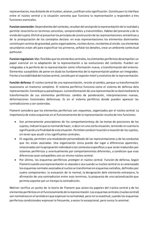 representacion, mas distante de el ilustran, aclaran, justifican esta significación. Constituyen la interface 
entre el núcleo central y la situación concreta que funciona la representación y responden a tres 
funciones esenciales. 
Funcion concreción: Dependientes del contexto, resultan del anclaje de la representación de la realidad y 
permite reverstirla en terminos concretos, comprensibles y transmitibles. Hablan del presente y de lo 
vivido del sujeto. Ehrlich al presentar los principios de construcción de las representaciones semánticas y 
de la jerarquización de los conceptos declara: en esas representaciones los elementos dominantes 
constituyen centros de gravedad, polos organizadores, núcleos duros, resistentes al olvido. Los elementos 
secundarios estan ahí para especificar los primeros, señalar los detalles, crear un ambiente conte xtual 
particular. 
Funcion regulacion: Mas flexibles que los elementos centrales, los elementos perifericos desempeñan un 
papel esencial en la adaptación de la representación a las evoluciones del contexto. Pueden ser 
integradas a la perifería de la representación como información nueva, o transformación del entorno. 
Elementos suceptibles de poner en duda los fundamentos de la representación podran ser integrados. 
Frente a la estabilidad del núcleo central, constituyen el aspecto móvil y evolutivo de la representación. 
Función defensa: El núcleo central de una representación, resiste al cambio, porque su transformación 
ocasionaria un trastorno completo. El sistema periférico funciona como el sistema de defensa dela 
representación. Constituye su parachoques. La transformación de una representación se dará mediante la 
transformación de sus elementos periféricos: cambio de ponderación, interpretaciones nuevas, 
deformaciones funcionales defensivas. Es en el sistema periférico donde pueden aparecer las 
contradicciones y ser sostenidas. 
Flament considera que los elementos perifericos son esquemas, organizados por el núcleo central. La 
importancia de estos esquemas en el funcionamiento de la representación resulta de tres funciones: 
 Son primeramente prescriptores de los comportamientosy de las tomas de posiciones de los 
sujetos, Indican lo que es normal de hacer, o decir en una cierta situación, teniendo en cuenta la 
significación y la finalidad de esta situación. Permiten conducir la acción o reacción de los sujetos, 
sin tener que acudir a los significantes centrales. 
 En seguida, permiten una modulación personalizada de las representaciones y de las conductas 
que les estan asociadas. Una organización única puede dar lugar a diferencias aparentes, 
relacionadas con la apropiación individual o con contextos específicos y que serán traducidos por 
sistemas periféricos y eventualmente por comportamientos diferentes, a condicion que esas 
diferencias sean compatibles con un mismo núcleo central. 
 Por último, los esquemas periféricos protegen el núcleo central. Función de defensa. Según 
Flament cuando una representación es atacada o sea cuando su nucleo central es es amenazado 
los esquemas normales asociados al nucleo se transforman en esquemas extraños, definidos por 
cuatro componentes: la evocación de lo normal, la designación dele elemento extranjero, la 
afirmación de una contradiccion entre esos terminos, la propuesta de una racionalización que 
permita soportar por un tiempo la contradicción. 
Moliner verifica un punto de la teoria de Flament que aclara los papeles del núcleo central y de los 
elementos perifericos en el funcionamiento de la representación: Los esquemas centrales (nucleo central) 
son normativos en el sentido en que expresan la normalidad, pero no la exactitud, cuando los esquemas 
perifericos condicionales expresan lo frecuente, a veces lo excepcional, pero nunca lo anormal. 
 