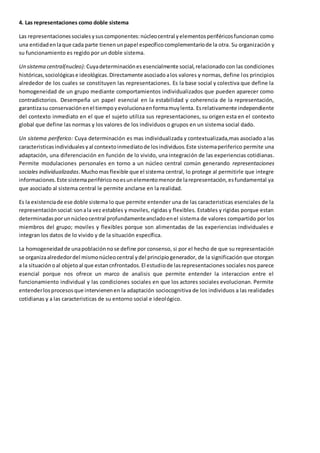 4. Las representaciones como doble sistema 
Las representaciones sociales y sus componentes: núcleo central y elementos periféricos funcionan como 
una entidad en la que cada parte tienen un papel específico complementario de la otra. Su organización y 
su funcionamiento es regido por un doble sistema. 
Un sistema central(nucleo): Cuya determinación es esencialmente social, relacionado con las condiciones 
históricas, sociológicas e ideológicas. Directamente asociado a los valores y normas, define los principios 
alrededor de los cuales se constituyen las representaciones. Es la base social y colectiva que define la 
homogeneidad de un grupo mediante comportamientos individualizados que pueden aparecer como 
contradictorios. Desempeña un papel esencial en la estabilidad y coherencia de la representación, 
garantiza su conservación en el tiempo y evoluciona en forma muy lenta. Es relativamente independiente 
del contexto inmediato en el que el sujeto utiliza sus representaciones, su origen esta en el contexto 
global que define las normas y los valores de los individuos o grupos en un sistema social dado. 
Un sistema periferico: Cuya determinación es mas individualizada y contextualizada,mas asociado a las 
caracteristicas individuales y al contexto inmediato de los individuos. Este sistema periferico permite una 
adaptación, una diferenciación en función de lo vivido, una integración de las experiencias cotidianas. 
Permite modulaciones personales en torno a un núcleo central común generando representaciones 
sociales individualizadas. Mucho mas flexible que el sistema central, lo protege al permitirle que integre 
informaciones. Este sistema periférico no es un elemento menor de la representación, es fundamental ya 
que asociado al sistema central le permite anclarse en la realidad. 
Es la existencia de ese doble sistema lo que permite entender una de las caracteristicas esenciales de la 
representación social: son a la vez estables y moviles, rigidas y flexibles. Estables y rigidas porque estan 
determinadas por un núcleo central profundamente anclado en el sistema de valores compartido por los 
miembros del grupo; moviles y flexibles porque son alimentadas de las experiencias individuales e 
integran los datos de lo vivido y de la situación específica. 
La homogeneidad de una población no se define por consenso, si por el hecho de que su representación 
se organiza alrededor del mismo núcleo central y del principio generador, de la significación que otorgan 
a la situación o al objeto al que estan cnfrontados. El estudio de las representaciones sociales nos parece 
esencial porque nos ofrece un marco de analisis que permite entender la interaccion entre el 
funcionamiento individual y las condiciones sociales en que los actores sociales evolucionan. Permite 
entender los procesos que intervienen en la adaptación sociocognitiva de los individuos a las realidades 
cotidianas y a las caracteristicas de su entorno social e ideológico. 
